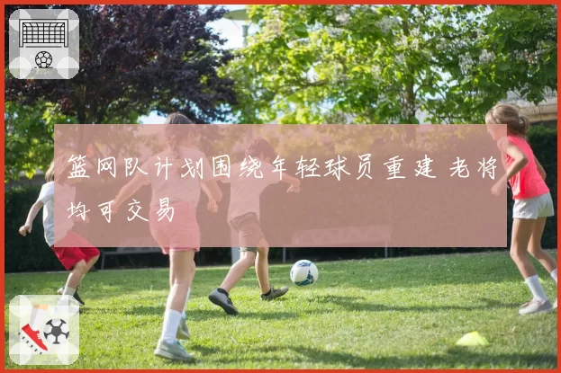 篮网队计划围绕年轻球员重建 老将均可交易